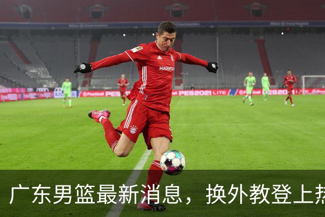 广东男篮最新消息，换外教登上热搜 胡明轩回应网暴 U21奖项大丰收