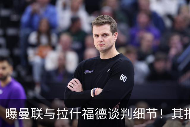 曝曼联与拉什福德谈判细节！其拒绝转会英超，拉爵被迫放弃签左翼