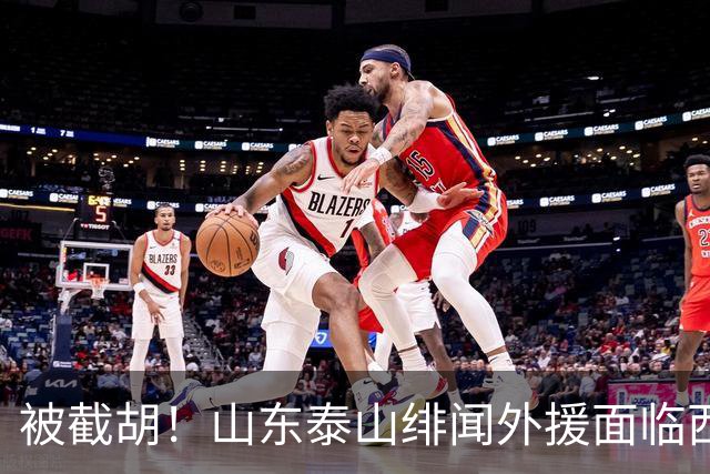 被截胡！山东泰山绯闻外援面临西甲豪门的激烈竞争，夏窗换外援再成泡影